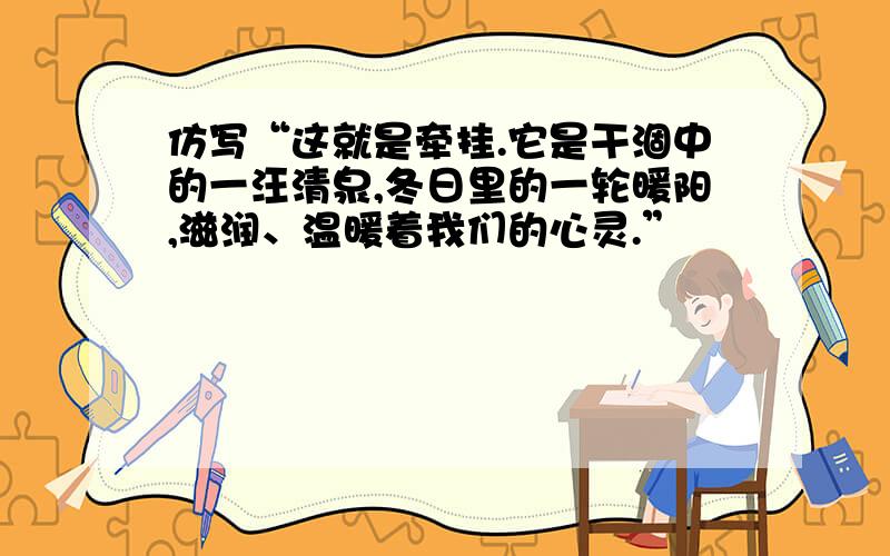 仿写“这就是牵挂.它是干涸中的一汪清泉,冬日里的一轮暖阳,滋润、温暖着我们的心灵.”