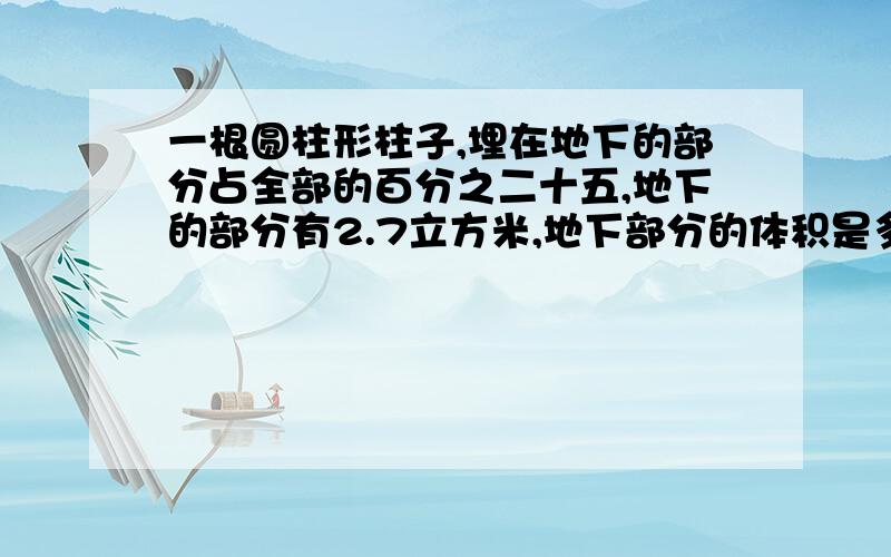 一根圆柱形柱子,埋在地下的部分占全部的百分之二十五,地下的部分有2.7立方米,地下部分的体积是多少立方米?