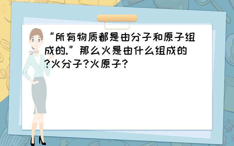 “所有物质都是由分子和原子组成的.”那么火是由什么组成的?火分子?火原子?