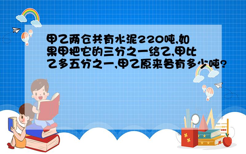 甲乙两仓共有水泥220吨,如果甲把它的三分之一给乙,甲比乙多五分之一,甲乙原来各有多少吨?