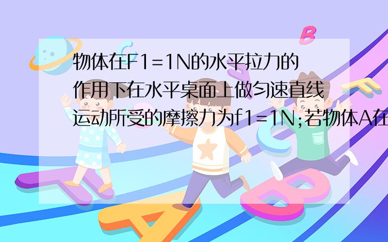 物体在F1=1N的水平拉力的作用下在水平桌面上做匀速直线运动所受的摩擦力为f1=1N;若物体A在水平拉力F2的作用下仍在原来的水平桌面上滑动受到的摩擦力为f2,则f2的值为1N,为什么?