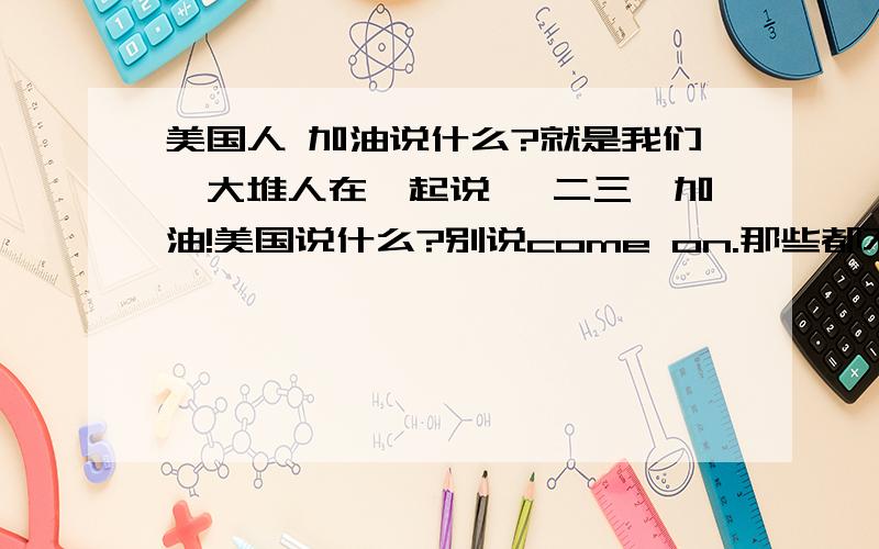 美国人 加油说什么?就是我们一大堆人在一起说 一二三,加油!美国说什么?别说come on.那些都不是.就是Justin bieber的纪录片里,他们一起加油说的话.