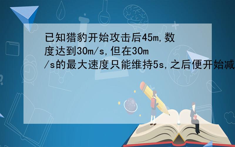 已知猎豹开始攻击后45m,数度达到30m/s,但在30m/s的最大速度只能维持5s,之后便开始减速；羚羊在猎豹开始攻击后的同时开始逃跑,经过50m能达到最大速度25m/s,并维持最大速度较长一段时间.假定