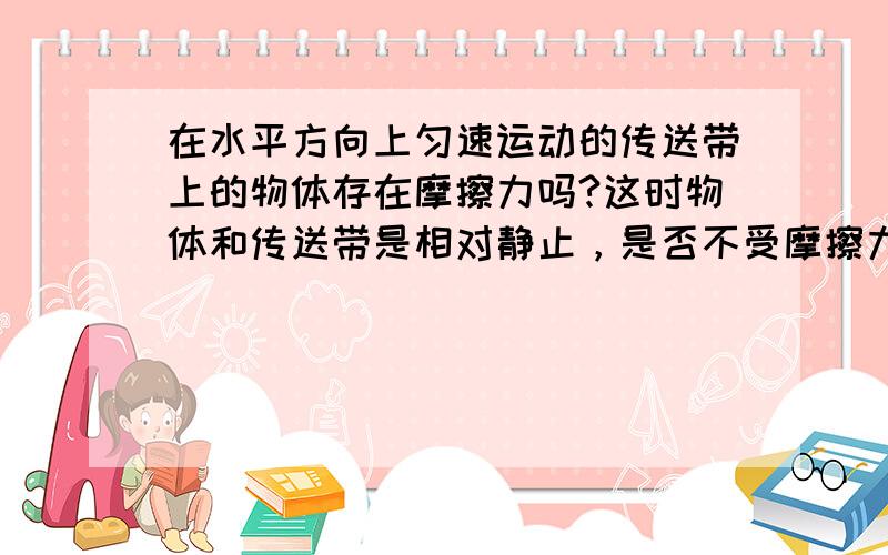 在水平方向上匀速运动的传送带上的物体存在摩擦力吗?这时物体和传送带是相对静止，是否不受摩擦力呢？