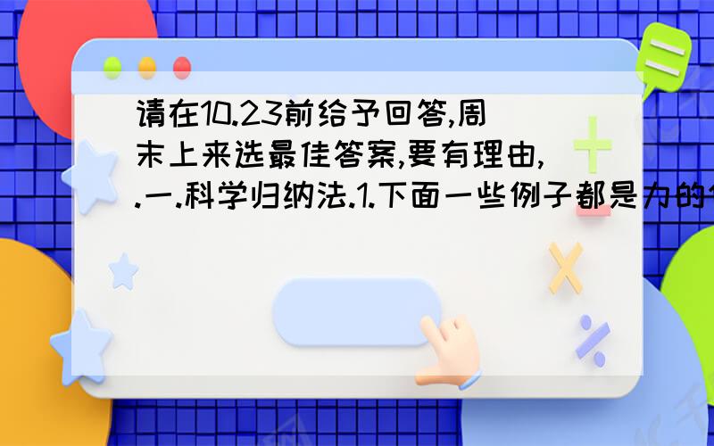 请在10.23前给予回答,周末上来选最佳答案,要有理由,.一.科学归纳法.1.下面一些例子都是力的作用,人推课桌,马拉车,磁铁吸引铁钉,起重机提起重物...请根据以上的物理过程概括一个结论:_______