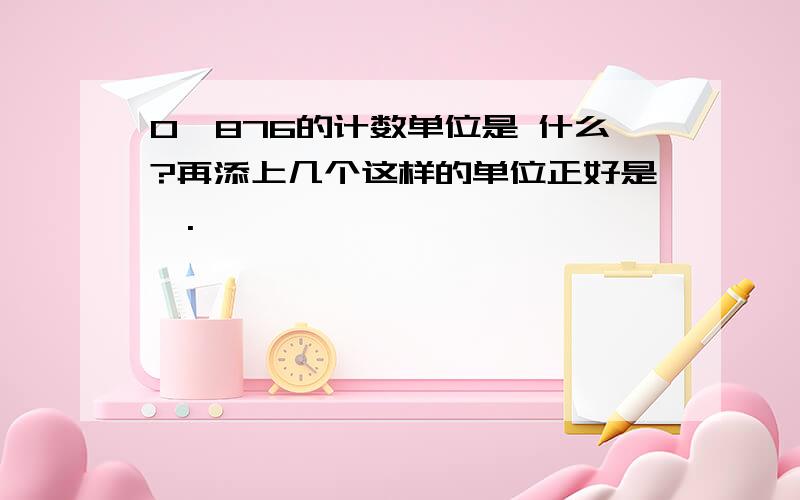 0、876的计数单位是 什么?再添上几个这样的单位正好是一.