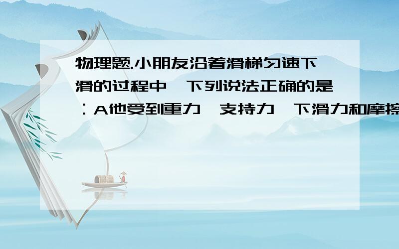 物理题.小朋友沿着滑梯匀速下滑的过程中,下列说法正确的是：A他受到重力,支持力,下滑力和摩擦力的共同作用B他受重力,摩擦力,支持力的共同作用C他的重力势能转化成了动能和内能D他的重