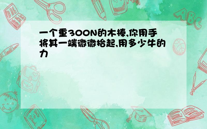 一个重300N的木棒,你用手将其一端微微抬起,用多少牛的力