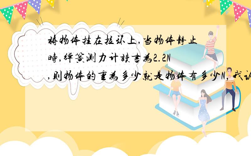 将物体挂在拉环上,当物体静止时,弹簧测力计读书为2.2N,则物体的重为多少就是物体有多少N，我认为是等于2.2N的