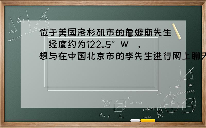 位于美国洛杉矶市的詹姆斯先生（经度约为122.5°W）,想与在中国北京市的李先生进行网上聊天,假定两市的工作时间各是当地区时的8点～20点,在此工作时间内,两人可以同时上网聊天的时段是