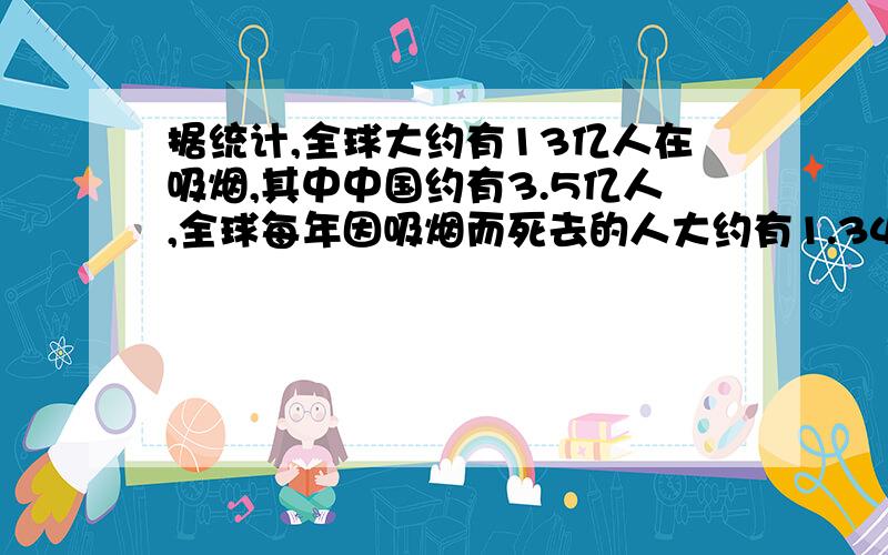 据统计,全球大约有13亿人在吸烟,其中中国约有3.5亿人,全球每年因吸烟而死去的人大约有1.34万