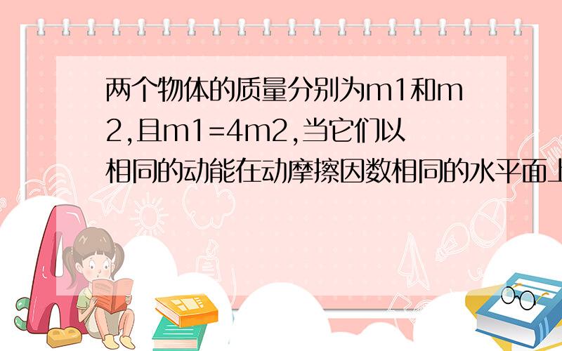 两个物体的质量分别为m1和m2,且m1=4m2,当它们以相同的动能在动摩擦因数相同的水平面上运行时,它们的滑行距离之比s1；s2和滑行时间之比t1:t2分别为( )A.1:2,2:1 B.4:1,1:2 C.2:1,4:1 D.1:4,1:2a为什么相