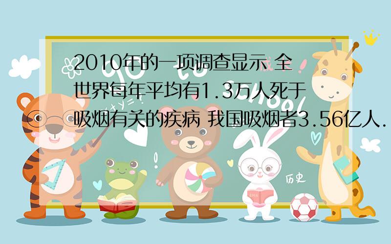 2010年的一项调查显示 全世界每年平均有1.3万人死于吸烟有关的疾病 我国吸烟者3.56亿人.占吸烟人数的四分之一.比较一年中死于与吸烟有关的疾病的人数占吸烟者总数的百分比.我国比世界其