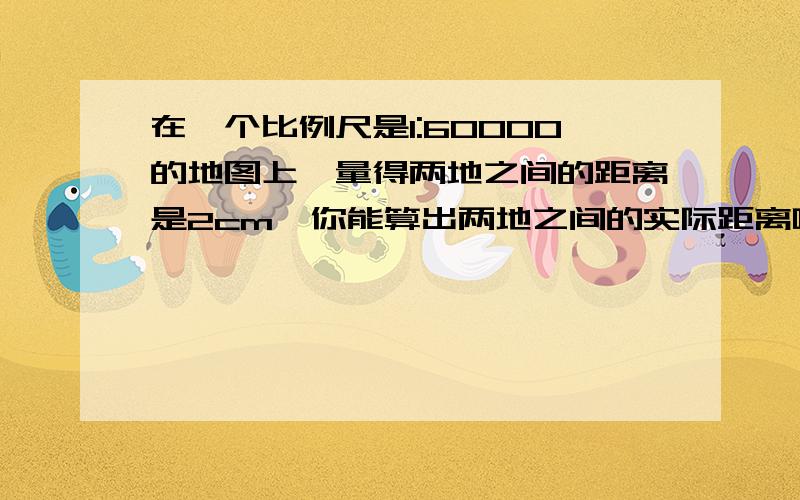 在一个比例尺是1:60000的地图上,量得两地之间的距离是2cm,你能算出两地之间的实际距离吗?