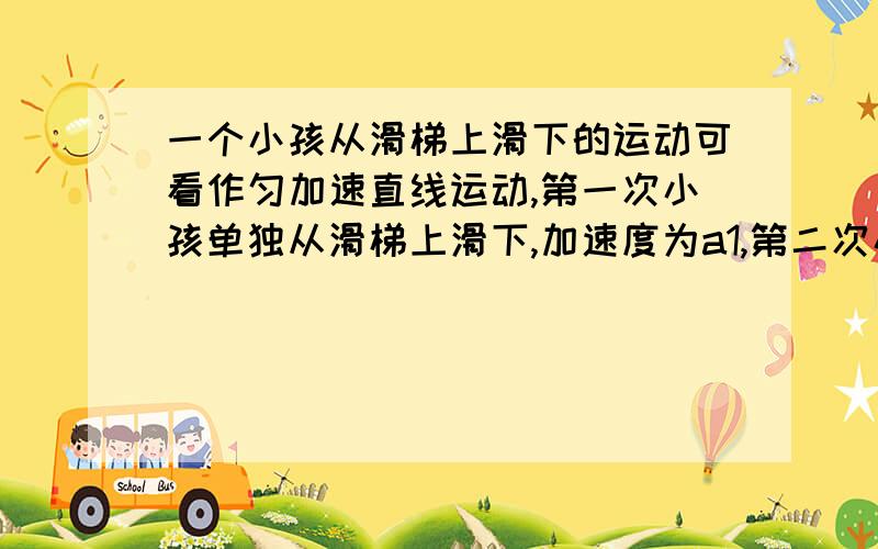 一个小孩从滑梯上滑下的运动可看作匀加速直线运动,第一次小孩单独从滑梯上滑下,加速度为a1,第二次小孩抱上一只小狗后再从滑梯上滑下（小狗不与滑梯接触）,加速度为a2,则a1与a2的大小关