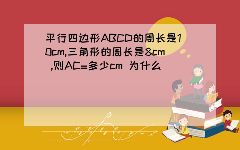 平行四边形ABCD的周长是10cm,三角形的周长是8cm ,则AC=多少cm 为什么