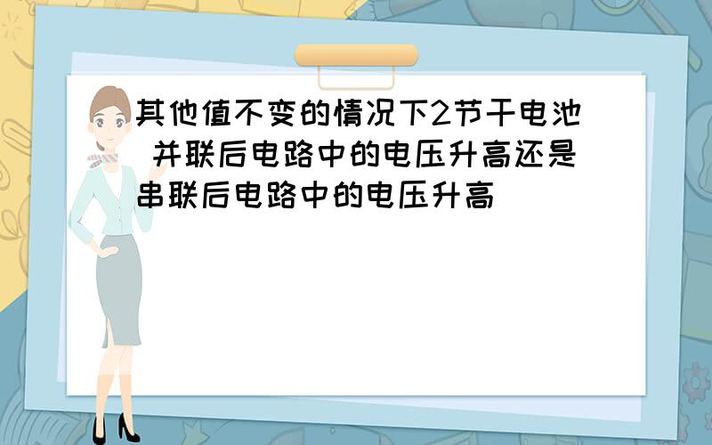 其他值不变的情况下2节干电池 并联后电路中的电压升高还是串联后电路中的电压升高