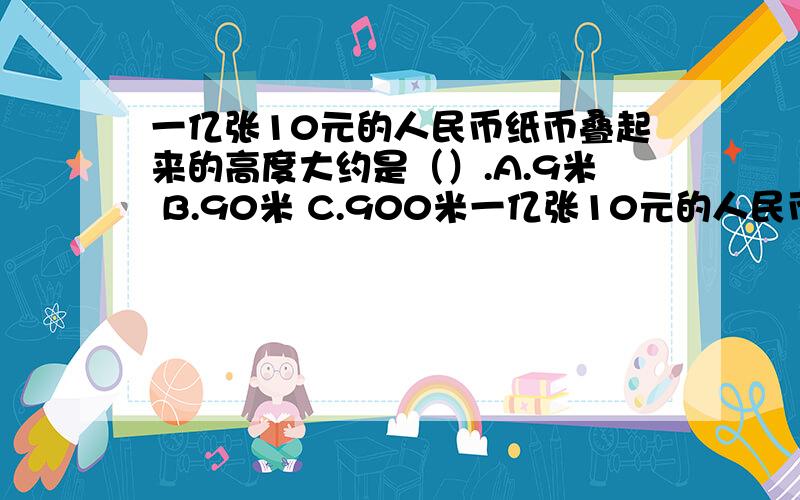 一亿张10元的人民币纸币叠起来的高度大约是（）.A.9米 B.90米 C.900米一亿张10元的人民币纸币叠起来的高度大约是（）.A.9米 B.90米 C.900米 D.9000米