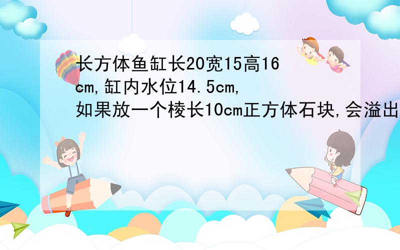 长方体鱼缸长20宽15高16cm,缸内水位14.5cm,如果放一个棱长10cm正方体石块,会溢出多少