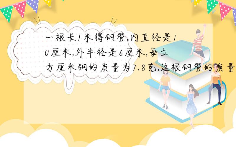 一根长1米得钢管,内直径是10厘米,外半径是6厘米,每立方厘米钢的质量为7.8克,这根钢管的质量约是多少千克?结果保留一位小数