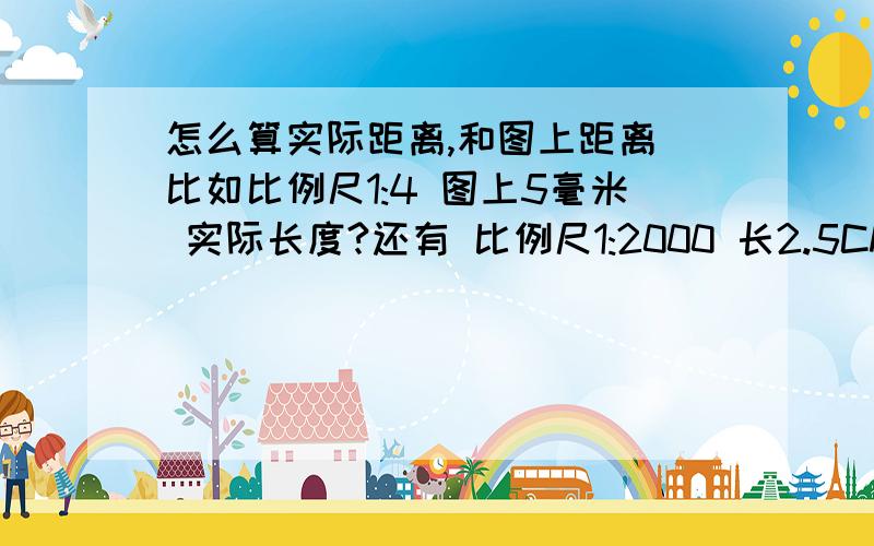 怎么算实际距离,和图上距离 比如比例尺1:4 图上5毫米 实际长度?还有 比例尺1:2000 长2.5CM 宽1.5CM 实际多少平方米?我知道实际距离是 比例尺除图上距离 可 1:4 怎么 出 5 就差这一课!