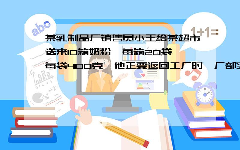 某乳制品厂销售员小王给某超市送来10箱奶粉,每箱20袋,每袋400克,他正要返回工厂时,厂部突然来电话,说10箱中有一箱因灌装机出故障,姑奶粉少了20克,要他立即把缺失的量的一箱带回去跟换,当