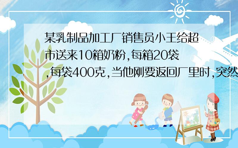 某乳制品加工厂销售员小王给超市送来10箱奶粉,每箱20袋,每袋400克,当他刚要返回厂里时,突然接到厂部打来的电话,说这10箱奶粉中有一箱因装罐机出了故障,每袋少装了20克,要求他立即把缺量