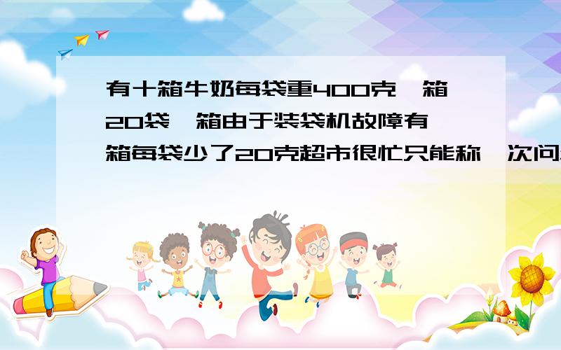 有十箱牛奶每袋重400克一箱20袋一箱由于装袋机故障有一箱每袋少了20克超市很忙只能称一次问怎么称的?