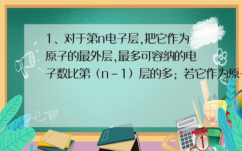 1、对于第n电子层,把它作为原子的最外层,最多可容纳的电子数比第（n-1）层的多；若它作为原子的次外层,最多可容纳的电子数与第n+1层相等,则第n层为