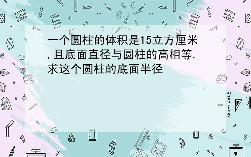 一个圆柱的体积是15立方厘米,且底面直径与圆柱的高相等,求这个圆柱的底面半径