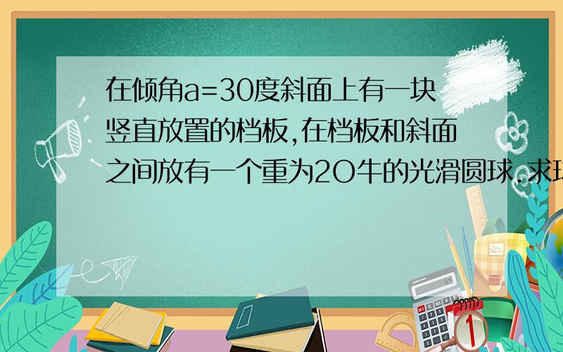 在倾角a=30度斜面上有一块竖直放置的档板,在档板和斜面之间放有一个重为2O牛的光滑圆球.求球对斜面的压力