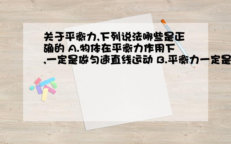 关于平衡力,下列说法哪些是正确的 A.物体在平衡力作用下,一定是做匀速直线运动 B.平衡力一定是作关于平衡力,下列说法哪些是正确的A.物体在平衡力作用下,一定是做匀速直线运动B.平衡力