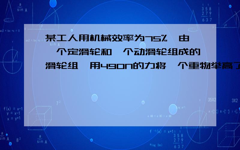 某工人用机械效率为75%,由一个定滑轮和一个动滑轮组成的滑轮组,用490N的力将一个重物举高了5m,求重物的重力,求具体步骤,要快