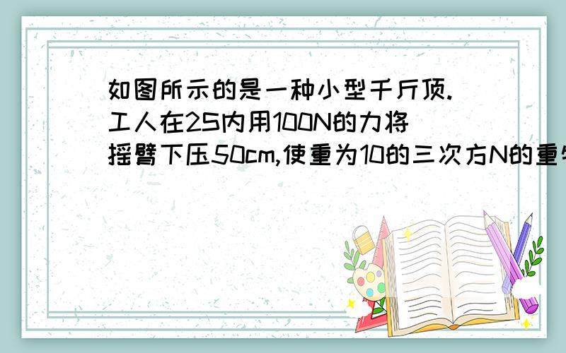 如图所示的是一种小型千斤顶.工人在2S内用100N的力将摇臂下压50cm,使重为10的三次方N的重物抬高了4cm.求工人做功的功率和千斤顶的机械效率