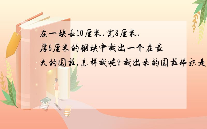 在一块长10厘米,宽8厘米,厚6厘米的钢块中截出一个在最大的圆柱,怎样截呢?截出来的圆柱体积是多少立方厘是思维题,