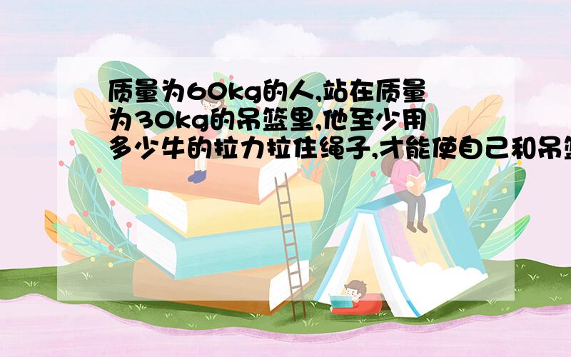 质量为60kg的人,站在质量为30kg的吊篮里,他至少用多少牛的拉力拉住绳子,才能使自己和吊篮在空中静止.我们老师说是450n.