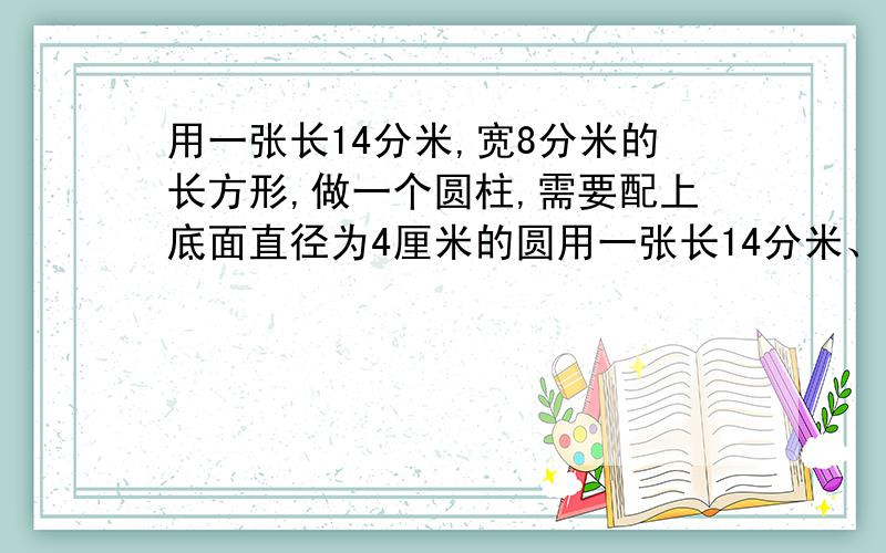 用一张长14分米,宽8分米的长方形,做一个圆柱,需要配上底面直径为4厘米的圆用一张长14分米、宽8分米的长方形,做一个圆柱,需要配上底面直径4厘米的圆,正好可以做成一个圆柱,这个圆柱的体