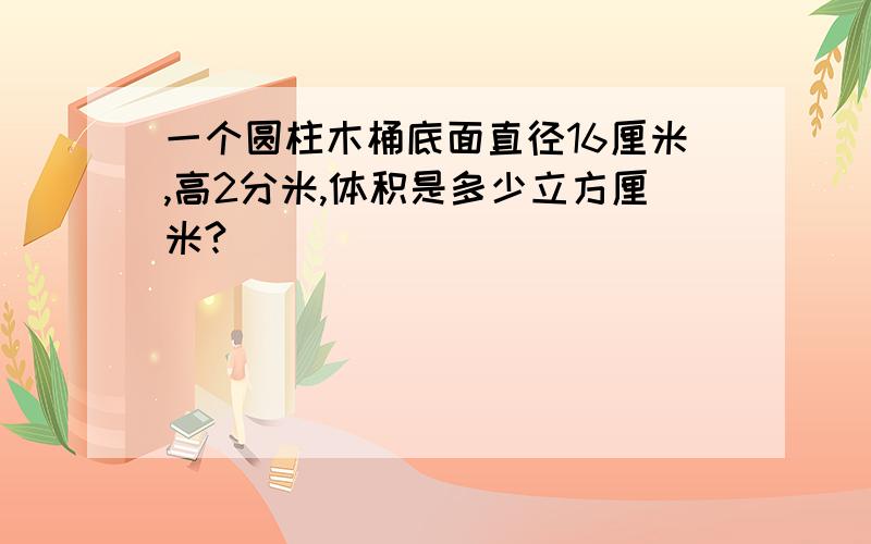 一个圆柱木桶底面直径16厘米,高2分米,体积是多少立方厘米?