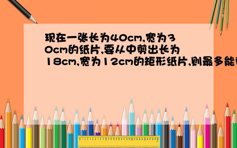 现在一张长为40cm,宽为30cm的纸片,要从中剪出长为18cm,宽为12cm的矩形纸片,则最多能剪多少张