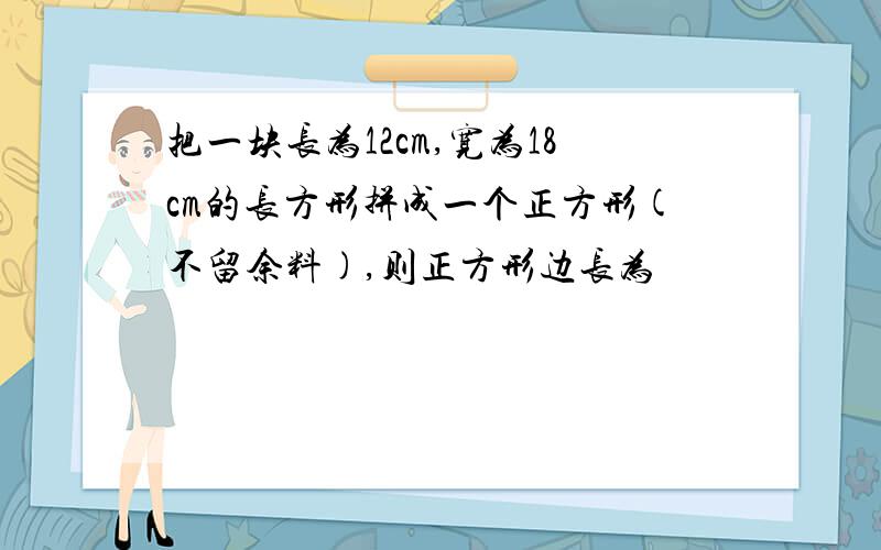 把一块长为12cm,宽为18cm的长方形拼成一个正方形(不留余料),则正方形边长为