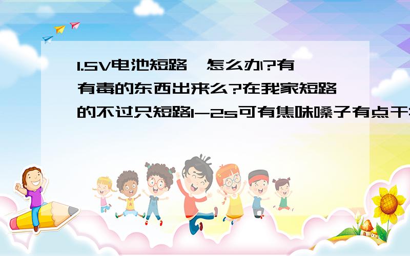 1.5V电池短路,怎么办?有有毒的东西出来么?在我家短路的不过只短路1-2s可有焦味嗓子有点干痒有痰（不知是不是心理作用）