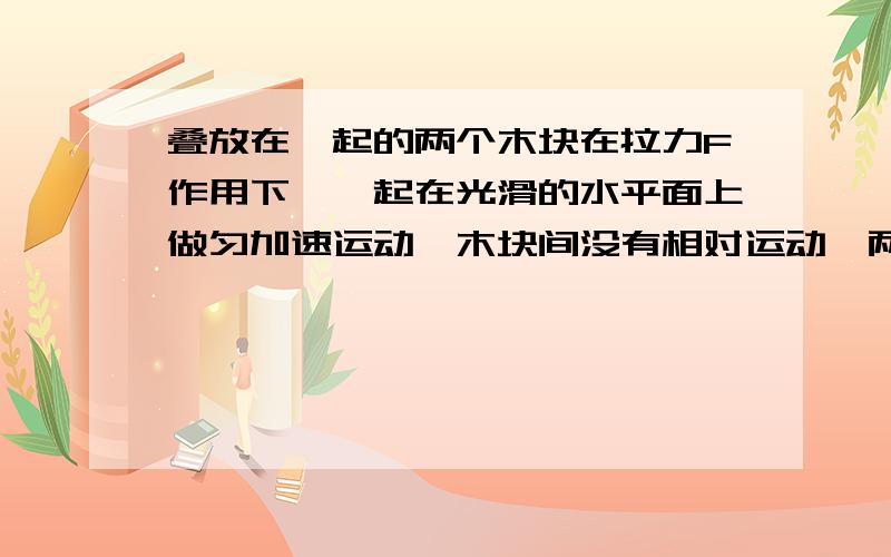 叠放在一起的两个木块在拉力F作用下,一起在光滑的水平面上做匀加速运动,木块间没有相对运动,两个木块的质量分别为m和M,共同加速度为a,两木块间动摩擦因素是μ.【1】分析A、B受力情况.【