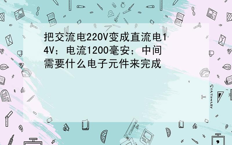 把交流电220V变成直流电14V；电流1200毫安；中间需要什么电子元件来完成