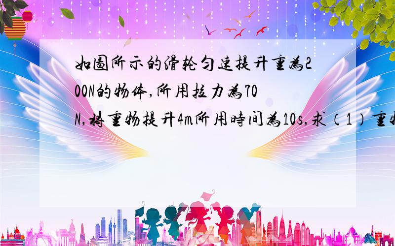 如图所示的滑轮匀速提升重为200N的物体,所用拉力为70N,将重物提升4m所用时间为10s,求（1）重物上升速度（2）拉力所做有用功（3）拉力做功功率（4）此滑轮组的机械效率是?