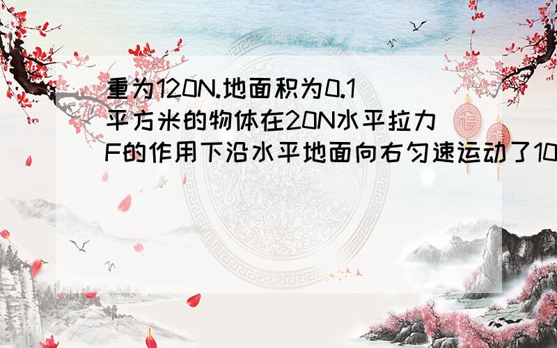 重为120N.地面积为0.1平方米的物体在20N水平拉力F的作用下沿水平地面向右匀速运动了10m,用时20s（1）物体对地面的压强（2）物体所受摩擦力的大小 3.拉力所作的工和拉力的功率