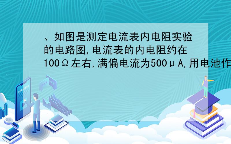 、如图是测定电流表内电阻实验的电路图,电流表的内电阻约在100Ω左右,满偏电流为500μA,用电池作电源.  （1）实验室中配有的可变电阻为：  A．电阻箱,阻值范围为0~10Ω  B．电阻箱,阻值范围0~