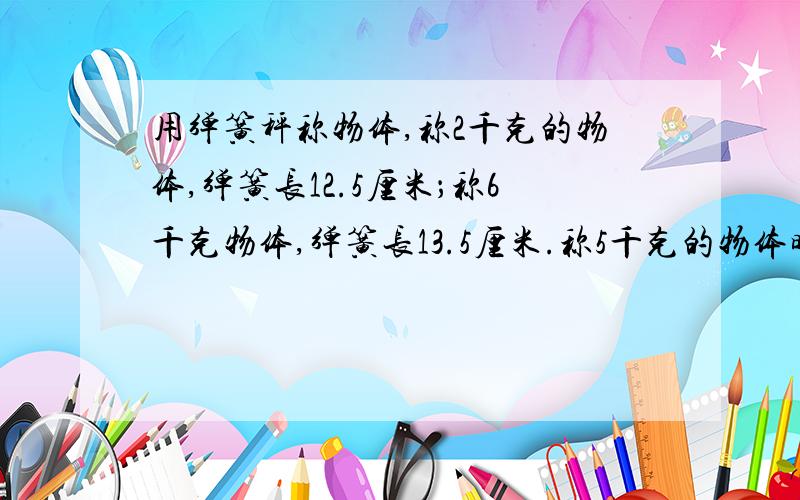 用弹簧秤称物体,称2千克的物体,弹簧长12.5厘米；称6千克物体,弹簧长13.5厘米.称5千克的物体时,弹簧长