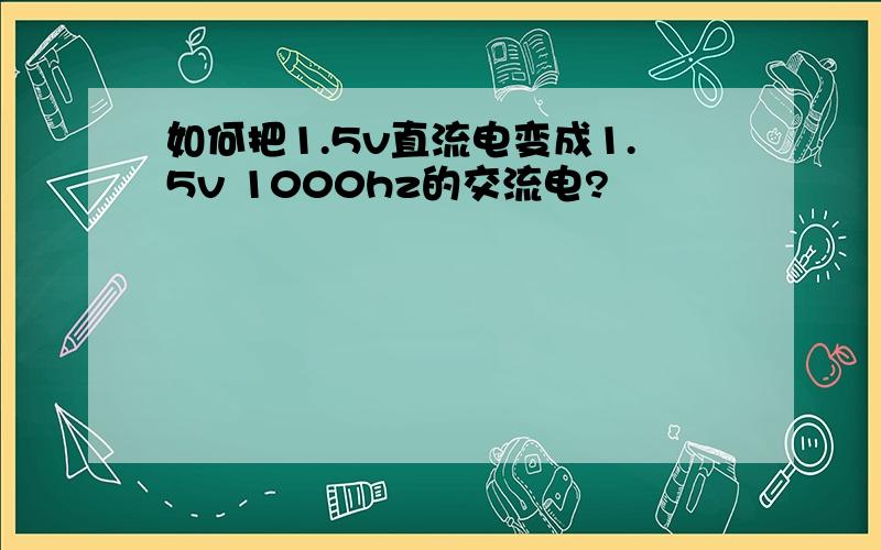 如何把1.5v直流电变成1.5v 1000hz的交流电?