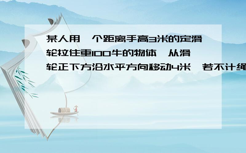 某人用一个距离手高3米的定滑轮拉住重100牛的物体,从滑轮正下方沿水平方向移动4米,若不计绳重和摩擦他至少做了多少功?