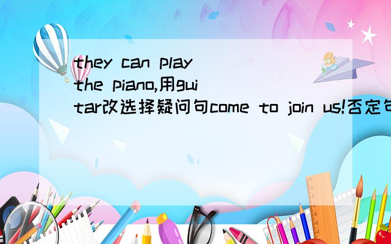 they can play the piano,用guitar改选择疑问句come to join us!否定句